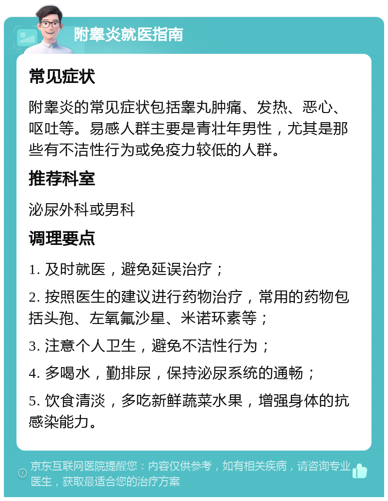 附睾炎就医指南 常见症状 附睾炎的常见症状包括睾丸肿痛、发热、恶心、呕吐等。易感人群主要是青壮年男性，尤其是那些有不洁性行为或免疫力较低的人群。 推荐科室 泌尿外科或男科 调理要点 1. 及时就医，避免延误治疗； 2. 按照医生的建议进行药物治疗，常用的药物包括头孢、左氧氟沙星、米诺环素等； 3. 注意个人卫生，避免不洁性行为； 4. 多喝水，勤排尿，保持泌尿系统的通畅； 5. 饮食清淡，多吃新鲜蔬菜水果，增强身体的抗感染能力。