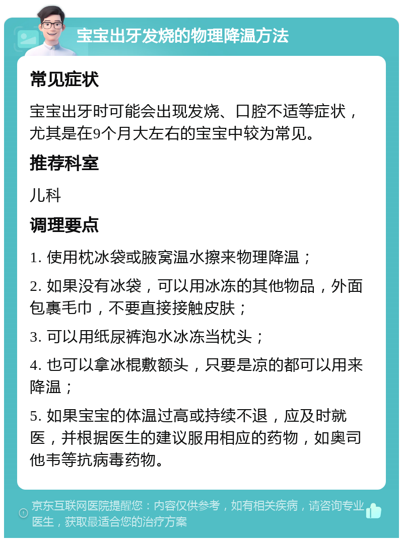 宝宝出牙发烧的物理降温方法 常见症状 宝宝出牙时可能会出现发烧、口腔不适等症状，尤其是在9个月大左右的宝宝中较为常见。 推荐科室 儿科 调理要点 1. 使用枕冰袋或腋窝温水擦来物理降温； 2. 如果没有冰袋，可以用冰冻的其他物品，外面包裹毛巾，不要直接接触皮肤； 3. 可以用纸尿裤泡水冰冻当枕头； 4. 也可以拿冰棍敷额头，只要是凉的都可以用来降温； 5. 如果宝宝的体温过高或持续不退，应及时就医，并根据医生的建议服用相应的药物，如奥司他韦等抗病毒药物。