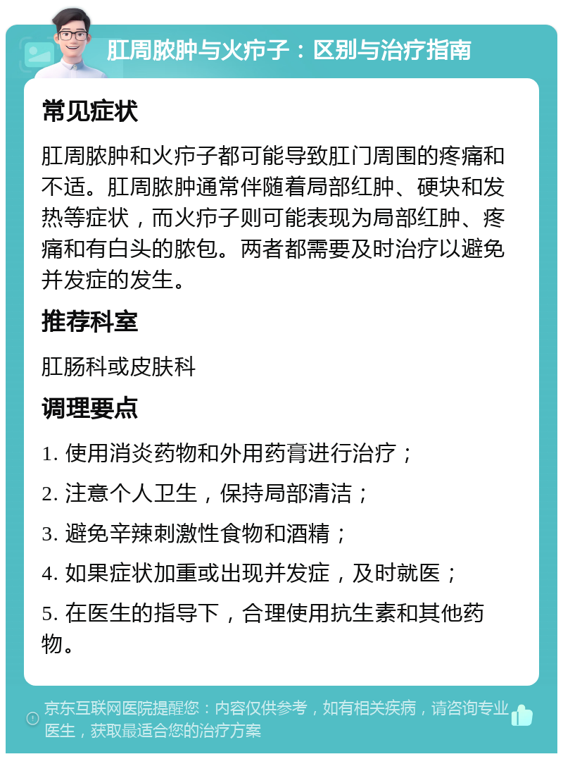 肛周脓肿与火疖子：区别与治疗指南 常见症状 肛周脓肿和火疖子都可能导致肛门周围的疼痛和不适。肛周脓肿通常伴随着局部红肿、硬块和发热等症状，而火疖子则可能表现为局部红肿、疼痛和有白头的脓包。两者都需要及时治疗以避免并发症的发生。 推荐科室 肛肠科或皮肤科 调理要点 1. 使用消炎药物和外用药膏进行治疗； 2. 注意个人卫生，保持局部清洁； 3. 避免辛辣刺激性食物和酒精； 4. 如果症状加重或出现并发症，及时就医； 5. 在医生的指导下，合理使用抗生素和其他药物。