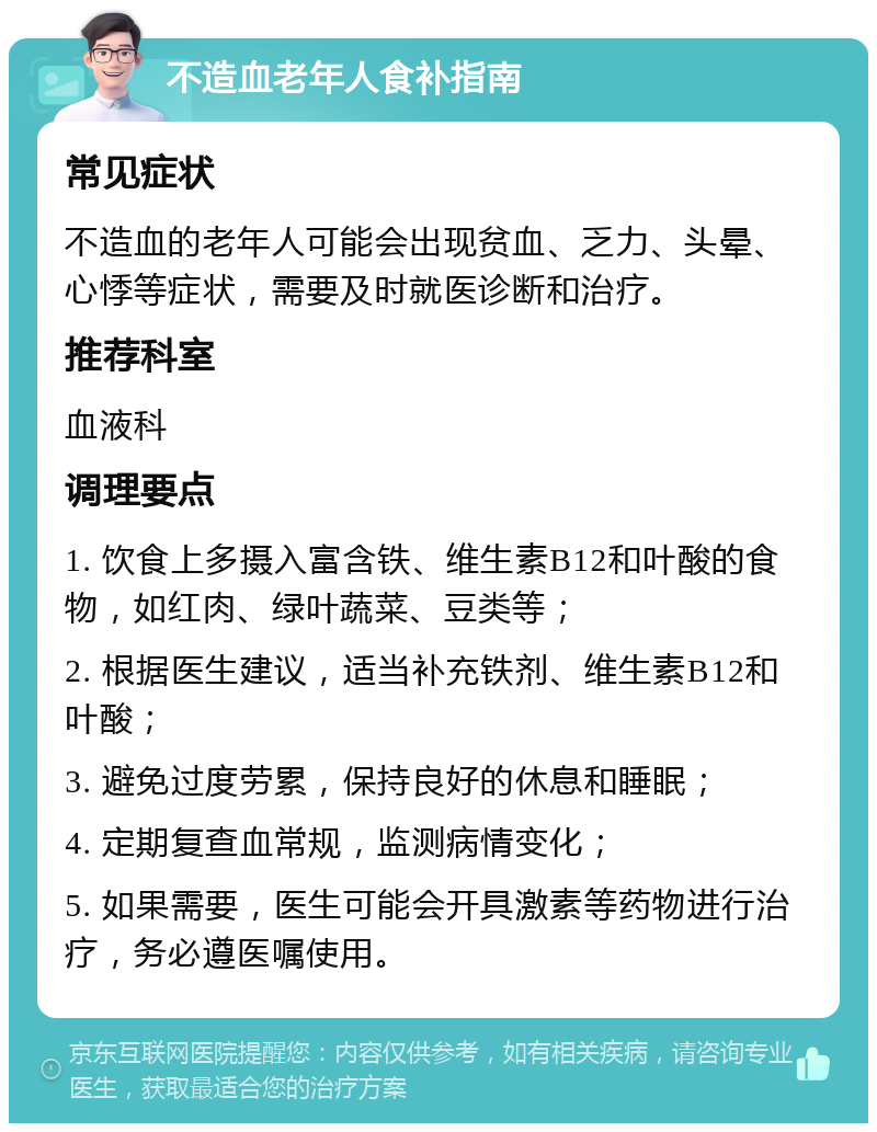 不造血老年人食补指南 常见症状 不造血的老年人可能会出现贫血、乏力、头晕、心悸等症状，需要及时就医诊断和治疗。 推荐科室 血液科 调理要点 1. 饮食上多摄入富含铁、维生素B12和叶酸的食物，如红肉、绿叶蔬菜、豆类等； 2. 根据医生建议，适当补充铁剂、维生素B12和叶酸； 3. 避免过度劳累，保持良好的休息和睡眠； 4. 定期复查血常规，监测病情变化； 5. 如果需要，医生可能会开具激素等药物进行治疗，务必遵医嘱使用。