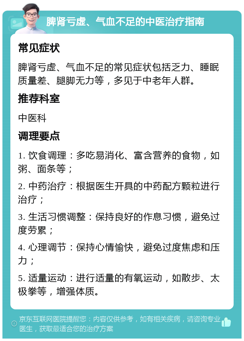 脾肾亏虚、气血不足的中医治疗指南 常见症状 脾肾亏虚、气血不足的常见症状包括乏力、睡眠质量差、腿脚无力等，多见于中老年人群。 推荐科室 中医科 调理要点 1. 饮食调理：多吃易消化、富含营养的食物，如粥、面条等； 2. 中药治疗：根据医生开具的中药配方颗粒进行治疗； 3. 生活习惯调整：保持良好的作息习惯，避免过度劳累； 4. 心理调节：保持心情愉快，避免过度焦虑和压力； 5. 适量运动：进行适量的有氧运动，如散步、太极拳等，增强体质。