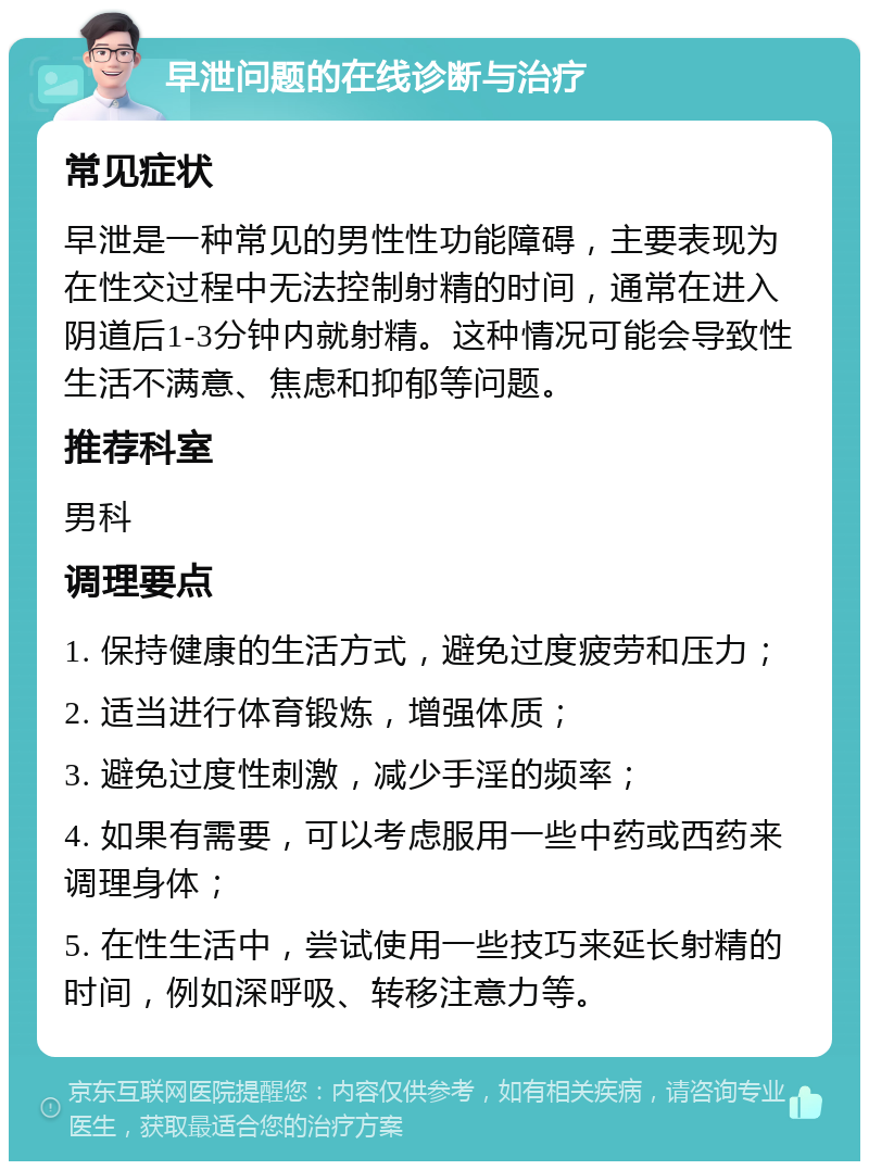 早泄问题的在线诊断与治疗 常见症状 早泄是一种常见的男性性功能障碍，主要表现为在性交过程中无法控制射精的时间，通常在进入阴道后1-3分钟内就射精。这种情况可能会导致性生活不满意、焦虑和抑郁等问题。 推荐科室 男科 调理要点 1. 保持健康的生活方式，避免过度疲劳和压力； 2. 适当进行体育锻炼，增强体质； 3. 避免过度性刺激，减少手淫的频率； 4. 如果有需要，可以考虑服用一些中药或西药来调理身体； 5. 在性生活中，尝试使用一些技巧来延长射精的时间，例如深呼吸、转移注意力等。