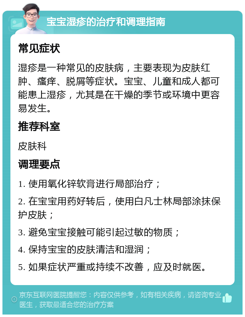 宝宝湿疹的治疗和调理指南 常见症状 湿疹是一种常见的皮肤病，主要表现为皮肤红肿、瘙痒、脱屑等症状。宝宝、儿童和成人都可能患上湿疹，尤其是在干燥的季节或环境中更容易发生。 推荐科室 皮肤科 调理要点 1. 使用氧化锌软膏进行局部治疗； 2. 在宝宝用药好转后，使用白凡士林局部涂抹保护皮肤； 3. 避免宝宝接触可能引起过敏的物质； 4. 保持宝宝的皮肤清洁和湿润； 5. 如果症状严重或持续不改善，应及时就医。