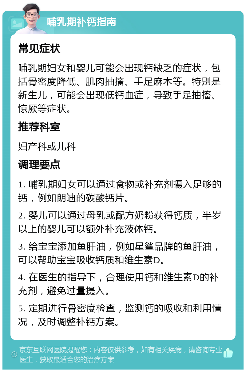 哺乳期补钙指南 常见症状 哺乳期妇女和婴儿可能会出现钙缺乏的症状，包括骨密度降低、肌肉抽搐、手足麻木等。特别是新生儿，可能会出现低钙血症，导致手足抽搐、惊厥等症状。 推荐科室 妇产科或儿科 调理要点 1. 哺乳期妇女可以通过食物或补充剂摄入足够的钙，例如朗迪的碳酸钙片。 2. 婴儿可以通过母乳或配方奶粉获得钙质，半岁以上的婴儿可以额外补充液体钙。 3. 给宝宝添加鱼肝油，例如星鲨品牌的鱼肝油，可以帮助宝宝吸收钙质和维生素D。 4. 在医生的指导下，合理使用钙和维生素D的补充剂，避免过量摄入。 5. 定期进行骨密度检查，监测钙的吸收和利用情况，及时调整补钙方案。