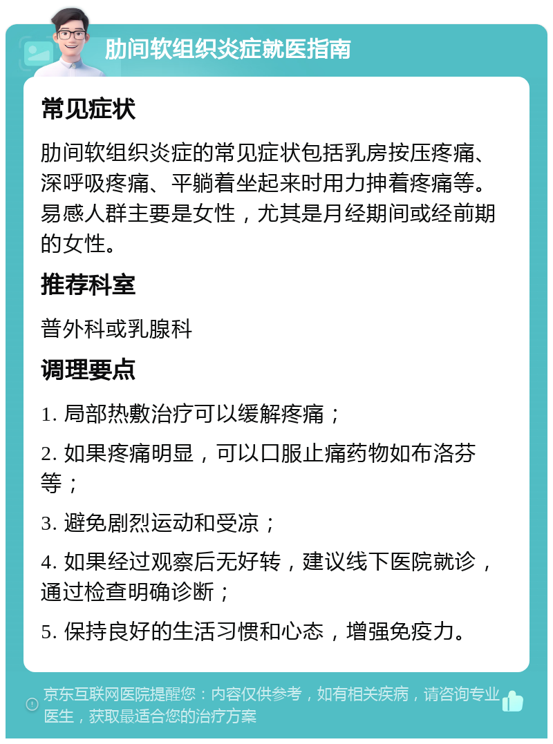 肋间软组织炎症就医指南 常见症状 肋间软组织炎症的常见症状包括乳房按压疼痛、深呼吸疼痛、平躺着坐起来时用力抻着疼痛等。易感人群主要是女性，尤其是月经期间或经前期的女性。 推荐科室 普外科或乳腺科 调理要点 1. 局部热敷治疗可以缓解疼痛； 2. 如果疼痛明显，可以口服止痛药物如布洛芬等； 3. 避免剧烈运动和受凉； 4. 如果经过观察后无好转，建议线下医院就诊，通过检查明确诊断； 5. 保持良好的生活习惯和心态，增强免疫力。