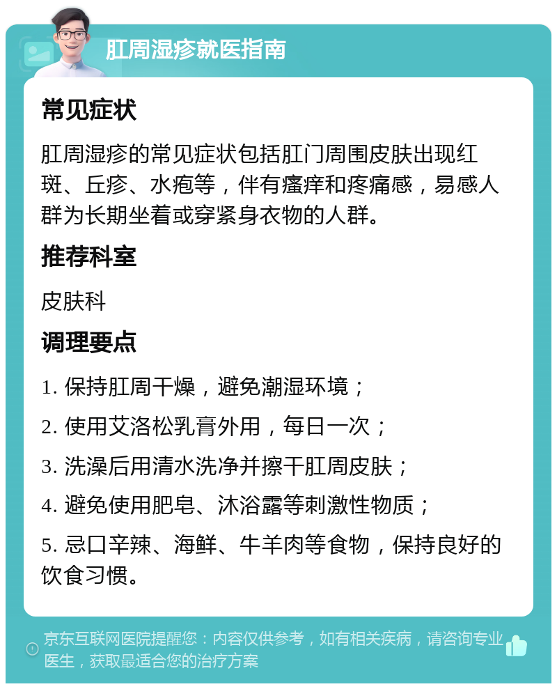 肛周湿疹就医指南 常见症状 肛周湿疹的常见症状包括肛门周围皮肤出现红斑、丘疹、水疱等，伴有瘙痒和疼痛感，易感人群为长期坐着或穿紧身衣物的人群。 推荐科室 皮肤科 调理要点 1. 保持肛周干燥，避免潮湿环境； 2. 使用艾洛松乳膏外用，每日一次； 3. 洗澡后用清水洗净并擦干肛周皮肤； 4. 避免使用肥皂、沐浴露等刺激性物质； 5. 忌口辛辣、海鲜、牛羊肉等食物，保持良好的饮食习惯。