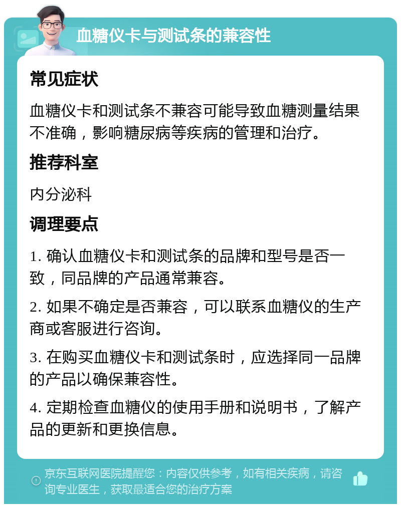 血糖仪卡与测试条的兼容性 常见症状 血糖仪卡和测试条不兼容可能导致血糖测量结果不准确，影响糖尿病等疾病的管理和治疗。 推荐科室 内分泌科 调理要点 1. 确认血糖仪卡和测试条的品牌和型号是否一致，同品牌的产品通常兼容。 2. 如果不确定是否兼容，可以联系血糖仪的生产商或客服进行咨询。 3. 在购买血糖仪卡和测试条时，应选择同一品牌的产品以确保兼容性。 4. 定期检查血糖仪的使用手册和说明书，了解产品的更新和更换信息。