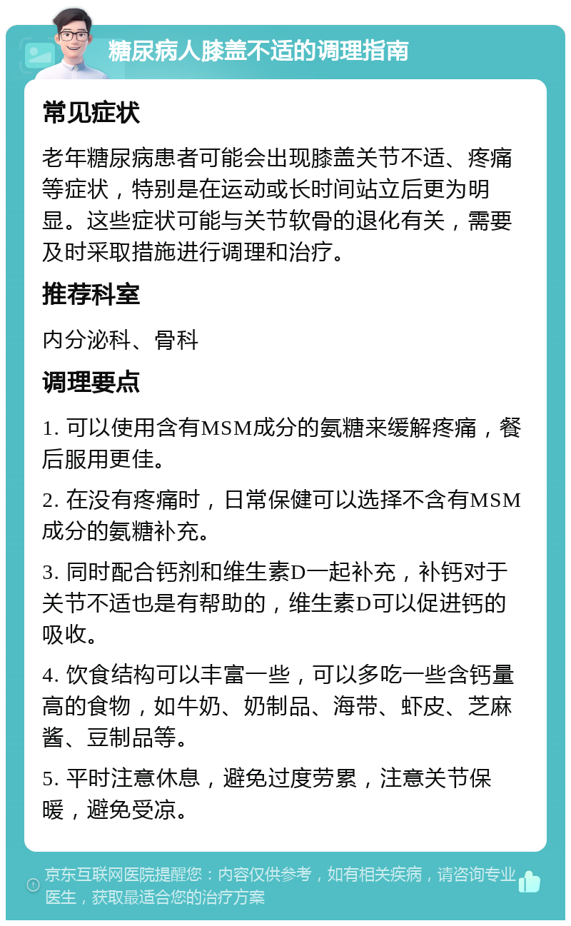 糖尿病人膝盖不适的调理指南 常见症状 老年糖尿病患者可能会出现膝盖关节不适、疼痛等症状，特别是在运动或长时间站立后更为明显。这些症状可能与关节软骨的退化有关，需要及时采取措施进行调理和治疗。 推荐科室 内分泌科、骨科 调理要点 1. 可以使用含有MSM成分的氨糖来缓解疼痛，餐后服用更佳。 2. 在没有疼痛时，日常保健可以选择不含有MSM成分的氨糖补充。 3. 同时配合钙剂和维生素D一起补充，补钙对于关节不适也是有帮助的，维生素D可以促进钙的吸收。 4. 饮食结构可以丰富一些，可以多吃一些含钙量高的食物，如牛奶、奶制品、海带、虾皮、芝麻酱、豆制品等。 5. 平时注意休息，避免过度劳累，注意关节保暖，避免受凉。