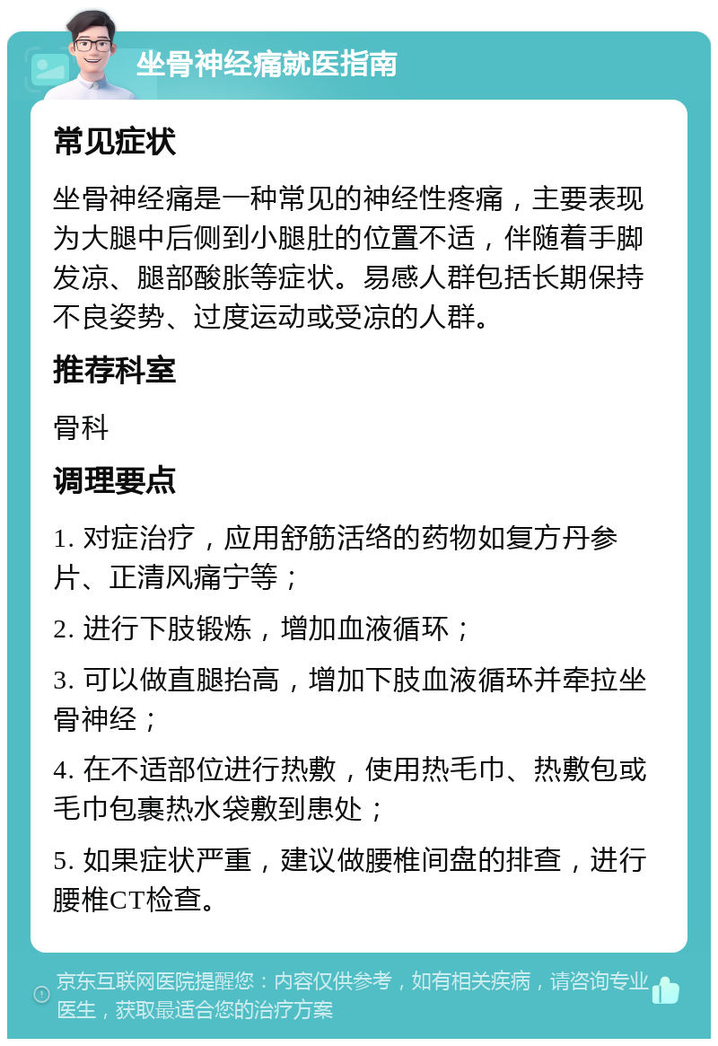 坐骨神经痛就医指南 常见症状 坐骨神经痛是一种常见的神经性疼痛，主要表现为大腿中后侧到小腿肚的位置不适，伴随着手脚发凉、腿部酸胀等症状。易感人群包括长期保持不良姿势、过度运动或受凉的人群。 推荐科室 骨科 调理要点 1. 对症治疗，应用舒筋活络的药物如复方丹参片、正清风痛宁等； 2. 进行下肢锻炼，增加血液循环； 3. 可以做直腿抬高，增加下肢血液循环并牵拉坐骨神经； 4. 在不适部位进行热敷，使用热毛巾、热敷包或毛巾包裹热水袋敷到患处； 5. 如果症状严重，建议做腰椎间盘的排查，进行腰椎CT检查。