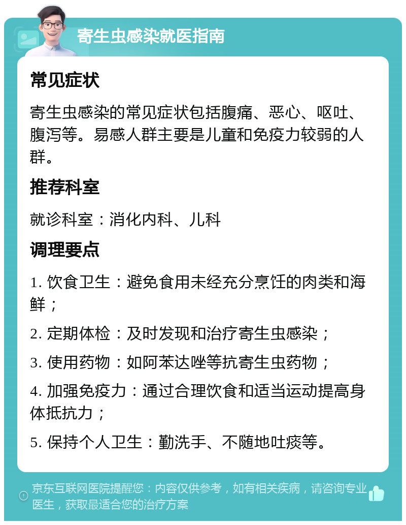 寄生虫感染就医指南 常见症状 寄生虫感染的常见症状包括腹痛、恶心、呕吐、腹泻等。易感人群主要是儿童和免疫力较弱的人群。 推荐科室 就诊科室：消化内科、儿科 调理要点 1. 饮食卫生：避免食用未经充分烹饪的肉类和海鲜； 2. 定期体检：及时发现和治疗寄生虫感染； 3. 使用药物：如阿苯达唑等抗寄生虫药物； 4. 加强免疫力：通过合理饮食和适当运动提高身体抵抗力； 5. 保持个人卫生：勤洗手、不随地吐痰等。