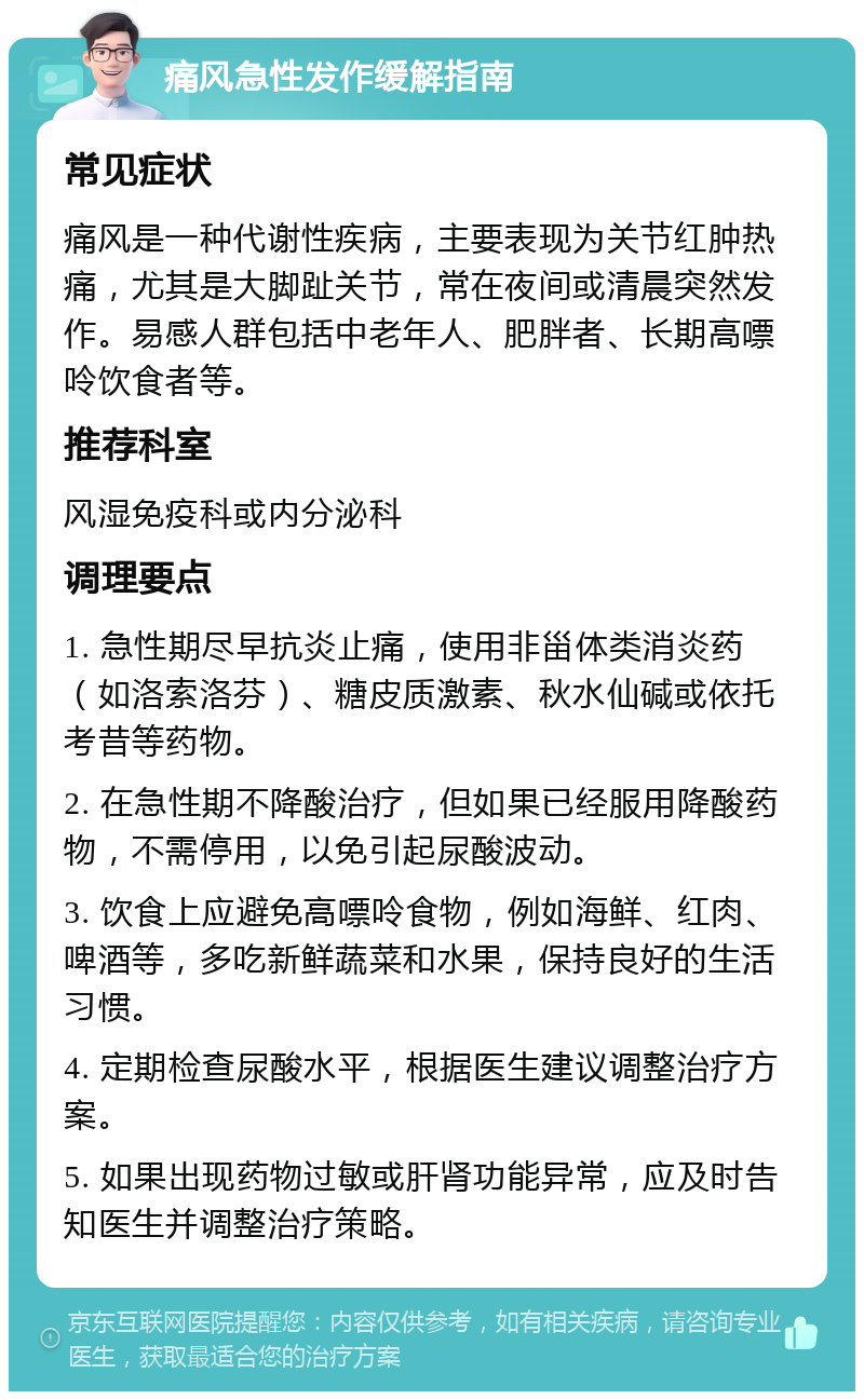 痛风急性发作缓解指南 常见症状 痛风是一种代谢性疾病，主要表现为关节红肿热痛，尤其是大脚趾关节，常在夜间或清晨突然发作。易感人群包括中老年人、肥胖者、长期高嘌呤饮食者等。 推荐科室 风湿免疫科或内分泌科 调理要点 1. 急性期尽早抗炎止痛，使用非甾体类消炎药（如洛索洛芬）、糖皮质激素、秋水仙碱或依托考昔等药物。 2. 在急性期不降酸治疗，但如果已经服用降酸药物，不需停用，以免引起尿酸波动。 3. 饮食上应避免高嘌呤食物，例如海鲜、红肉、啤酒等，多吃新鲜蔬菜和水果，保持良好的生活习惯。 4. 定期检查尿酸水平，根据医生建议调整治疗方案。 5. 如果出现药物过敏或肝肾功能异常，应及时告知医生并调整治疗策略。