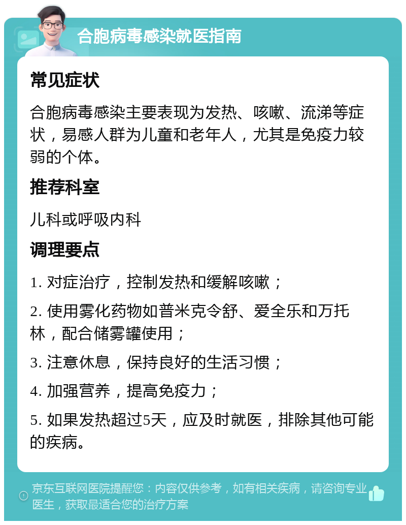 合胞病毒感染就医指南 常见症状 合胞病毒感染主要表现为发热、咳嗽、流涕等症状，易感人群为儿童和老年人，尤其是免疫力较弱的个体。 推荐科室 儿科或呼吸内科 调理要点 1. 对症治疗，控制发热和缓解咳嗽； 2. 使用雾化药物如普米克令舒、爱全乐和万托林，配合储雾罐使用； 3. 注意休息，保持良好的生活习惯； 4. 加强营养，提高免疫力； 5. 如果发热超过5天，应及时就医，排除其他可能的疾病。