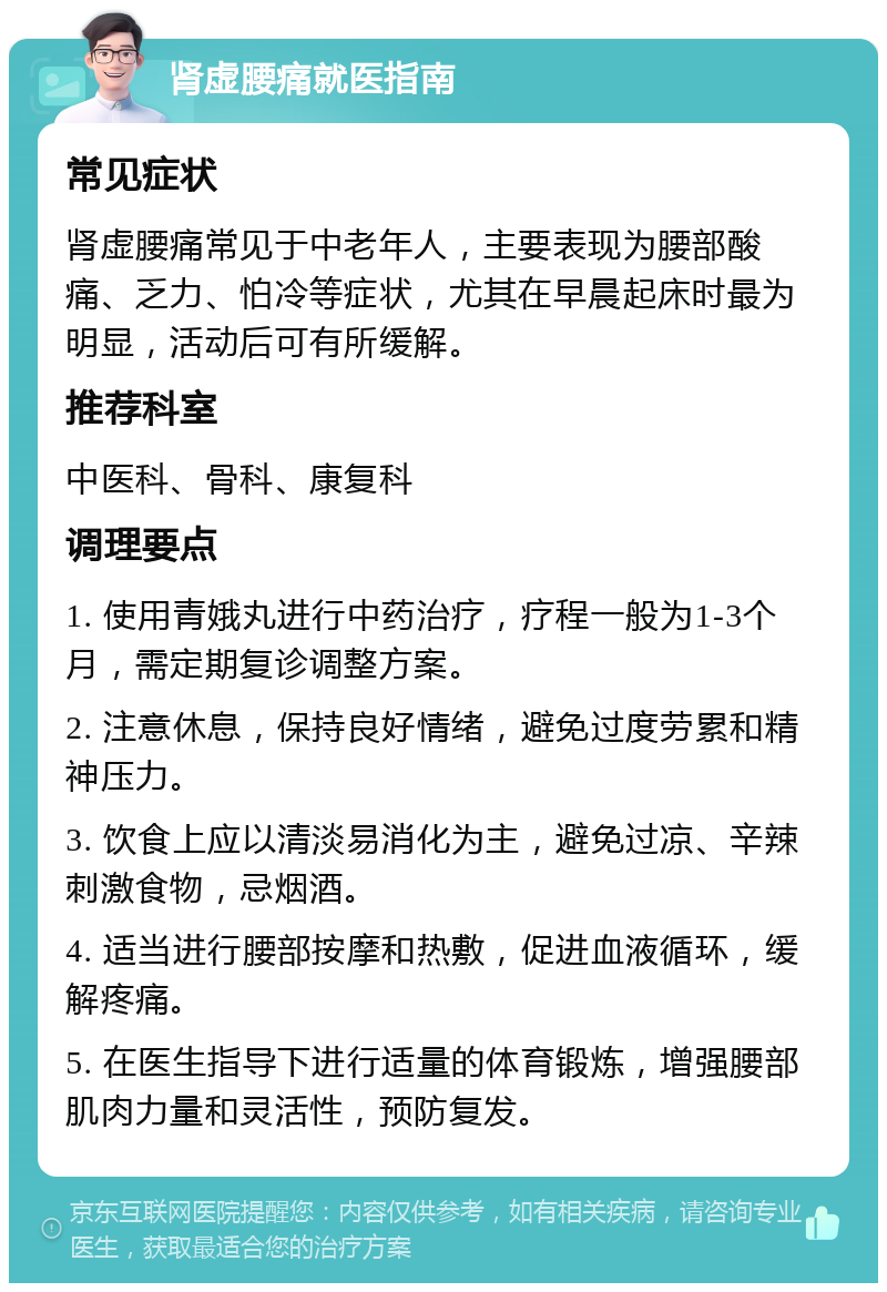 肾虚腰痛就医指南 常见症状 肾虚腰痛常见于中老年人，主要表现为腰部酸痛、乏力、怕冷等症状，尤其在早晨起床时最为明显，活动后可有所缓解。 推荐科室 中医科、骨科、康复科 调理要点 1. 使用青娥丸进行中药治疗，疗程一般为1-3个月，需定期复诊调整方案。 2. 注意休息，保持良好情绪，避免过度劳累和精神压力。 3. 饮食上应以清淡易消化为主，避免过凉、辛辣刺激食物，忌烟酒。 4. 适当进行腰部按摩和热敷，促进血液循环，缓解疼痛。 5. 在医生指导下进行适量的体育锻炼，增强腰部肌肉力量和灵活性，预防复发。