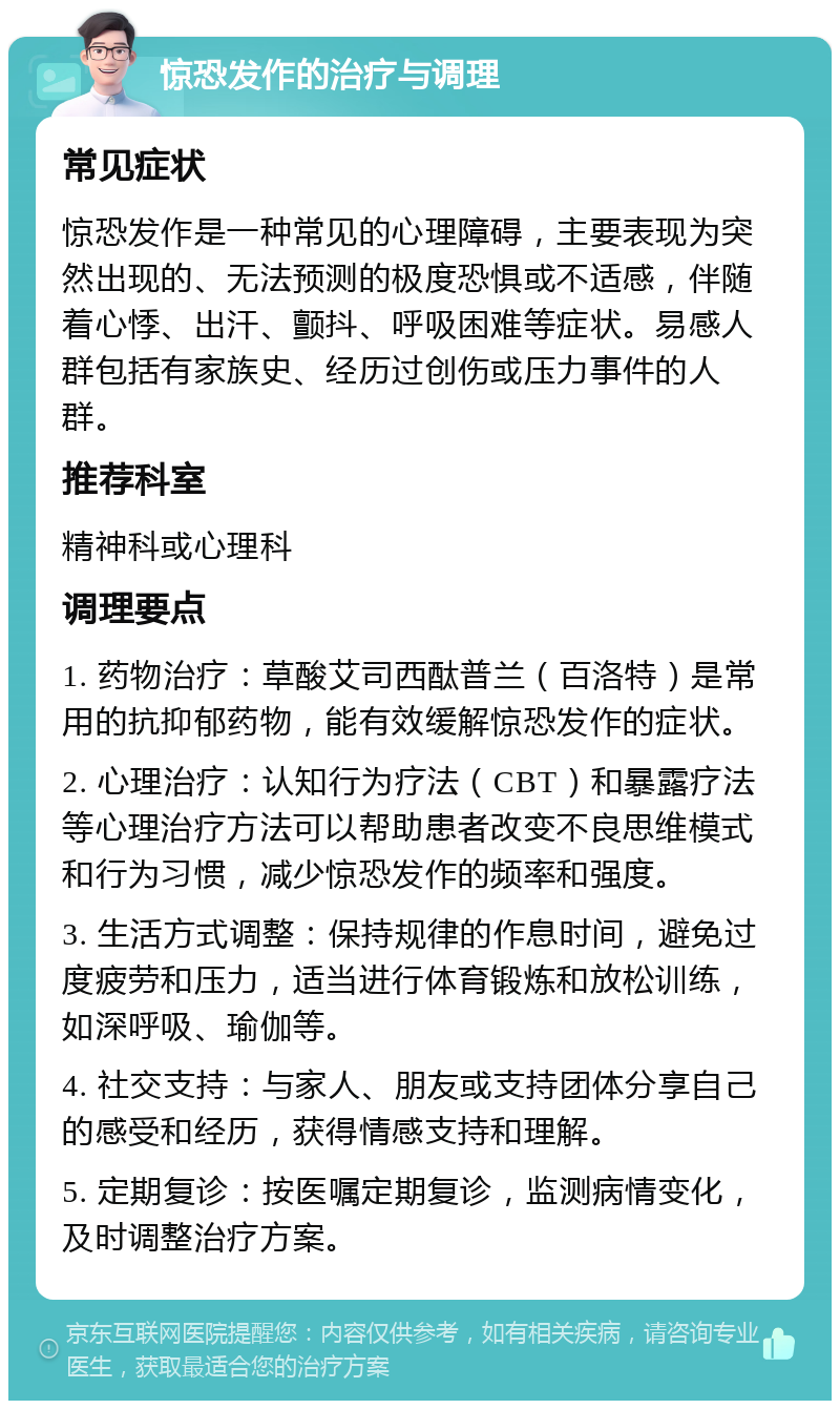 惊恐发作的治疗与调理 常见症状 惊恐发作是一种常见的心理障碍，主要表现为突然出现的、无法预测的极度恐惧或不适感，伴随着心悸、出汗、颤抖、呼吸困难等症状。易感人群包括有家族史、经历过创伤或压力事件的人群。 推荐科室 精神科或心理科 调理要点 1. 药物治疗：草酸艾司西酞普兰（百洛特）是常用的抗抑郁药物，能有效缓解惊恐发作的症状。 2. 心理治疗：认知行为疗法（CBT）和暴露疗法等心理治疗方法可以帮助患者改变不良思维模式和行为习惯，减少惊恐发作的频率和强度。 3. 生活方式调整：保持规律的作息时间，避免过度疲劳和压力，适当进行体育锻炼和放松训练，如深呼吸、瑜伽等。 4. 社交支持：与家人、朋友或支持团体分享自己的感受和经历，获得情感支持和理解。 5. 定期复诊：按医嘱定期复诊，监测病情变化，及时调整治疗方案。