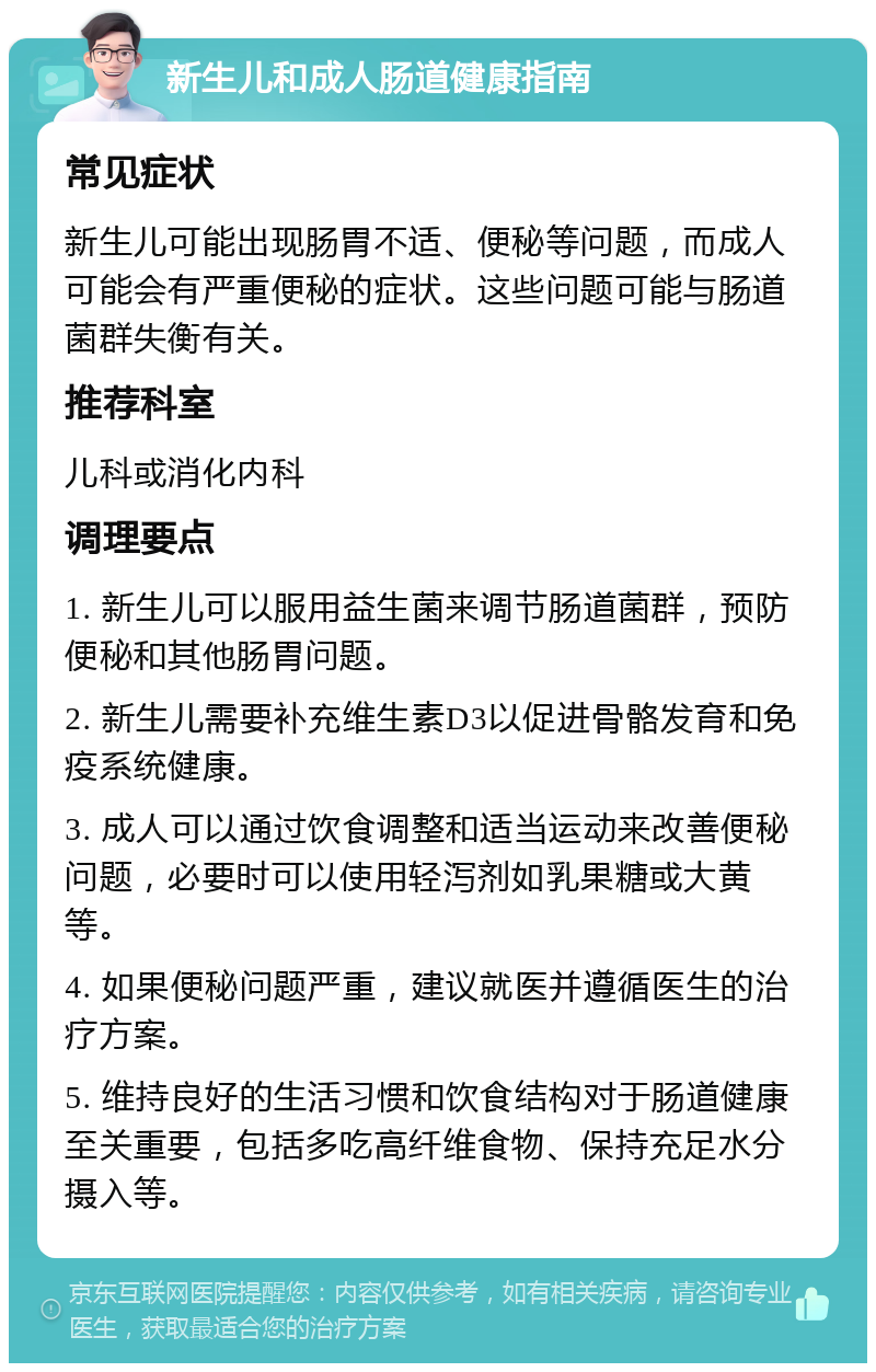 新生儿和成人肠道健康指南 常见症状 新生儿可能出现肠胃不适、便秘等问题，而成人可能会有严重便秘的症状。这些问题可能与肠道菌群失衡有关。 推荐科室 儿科或消化内科 调理要点 1. 新生儿可以服用益生菌来调节肠道菌群，预防便秘和其他肠胃问题。 2. 新生儿需要补充维生素D3以促进骨骼发育和免疫系统健康。 3. 成人可以通过饮食调整和适当运动来改善便秘问题，必要时可以使用轻泻剂如乳果糖或大黄等。 4. 如果便秘问题严重，建议就医并遵循医生的治疗方案。 5. 维持良好的生活习惯和饮食结构对于肠道健康至关重要，包括多吃高纤维食物、保持充足水分摄入等。