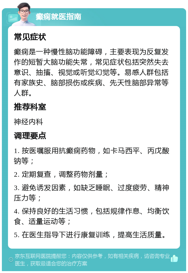 癫痫就医指南 常见症状 癫痫是一种慢性脑功能障碍，主要表现为反复发作的短暂大脑功能失常，常见症状包括突然失去意识、抽搐、视觉或听觉幻觉等。易感人群包括有家族史、脑部损伤或疾病、先天性脑部异常等人群。 推荐科室 神经内科 调理要点 1. 按医嘱服用抗癫痫药物，如卡马西平、丙戊酸钠等； 2. 定期复查，调整药物剂量； 3. 避免诱发因素，如缺乏睡眠、过度疲劳、精神压力等； 4. 保持良好的生活习惯，包括规律作息、均衡饮食、适量运动等； 5. 在医生指导下进行康复训练，提高生活质量。