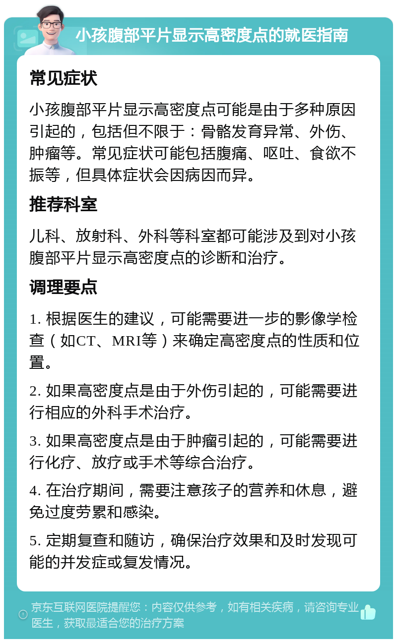 小孩腹部平片显示高密度点的就医指南 常见症状 小孩腹部平片显示高密度点可能是由于多种原因引起的，包括但不限于：骨骼发育异常、外伤、肿瘤等。常见症状可能包括腹痛、呕吐、食欲不振等，但具体症状会因病因而异。 推荐科室 儿科、放射科、外科等科室都可能涉及到对小孩腹部平片显示高密度点的诊断和治疗。 调理要点 1. 根据医生的建议，可能需要进一步的影像学检查（如CT、MRI等）来确定高密度点的性质和位置。 2. 如果高密度点是由于外伤引起的，可能需要进行相应的外科手术治疗。 3. 如果高密度点是由于肿瘤引起的，可能需要进行化疗、放疗或手术等综合治疗。 4. 在治疗期间，需要注意孩子的营养和休息，避免过度劳累和感染。 5. 定期复查和随访，确保治疗效果和及时发现可能的并发症或复发情况。