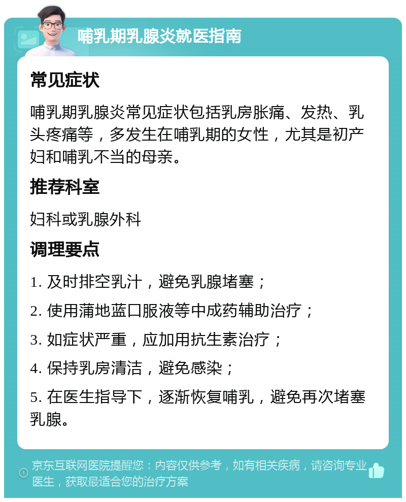 哺乳期乳腺炎就医指南 常见症状 哺乳期乳腺炎常见症状包括乳房胀痛、发热、乳头疼痛等，多发生在哺乳期的女性，尤其是初产妇和哺乳不当的母亲。 推荐科室 妇科或乳腺外科 调理要点 1. 及时排空乳汁，避免乳腺堵塞； 2. 使用蒲地蓝口服液等中成药辅助治疗； 3. 如症状严重，应加用抗生素治疗； 4. 保持乳房清洁，避免感染； 5. 在医生指导下，逐渐恢复哺乳，避免再次堵塞乳腺。