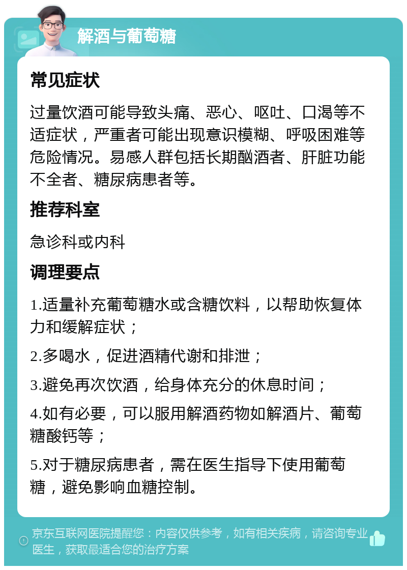 解酒与葡萄糖 常见症状 过量饮酒可能导致头痛、恶心、呕吐、口渴等不适症状，严重者可能出现意识模糊、呼吸困难等危险情况。易感人群包括长期酗酒者、肝脏功能不全者、糖尿病患者等。 推荐科室 急诊科或内科 调理要点 1.适量补充葡萄糖水或含糖饮料，以帮助恢复体力和缓解症状； 2.多喝水，促进酒精代谢和排泄； 3.避免再次饮酒，给身体充分的休息时间； 4.如有必要，可以服用解酒药物如解酒片、葡萄糖酸钙等； 5.对于糖尿病患者，需在医生指导下使用葡萄糖，避免影响血糖控制。