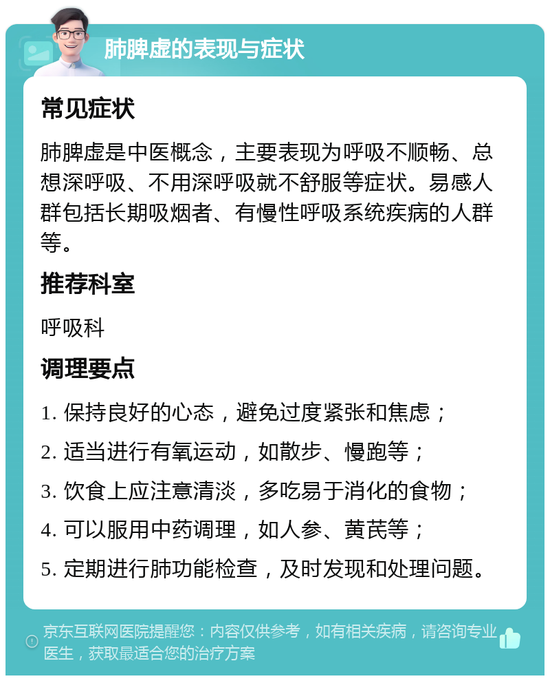 肺脾虚的表现与症状 常见症状 肺脾虚是中医概念，主要表现为呼吸不顺畅、总想深呼吸、不用深呼吸就不舒服等症状。易感人群包括长期吸烟者、有慢性呼吸系统疾病的人群等。 推荐科室 呼吸科 调理要点 1. 保持良好的心态，避免过度紧张和焦虑； 2. 适当进行有氧运动，如散步、慢跑等； 3. 饮食上应注意清淡，多吃易于消化的食物； 4. 可以服用中药调理，如人参、黄芪等； 5. 定期进行肺功能检查，及时发现和处理问题。