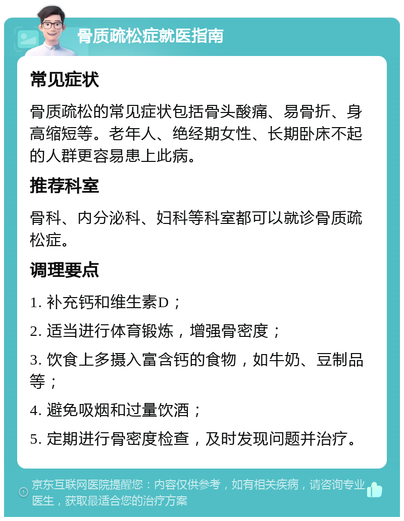 骨质疏松症就医指南 常见症状 骨质疏松的常见症状包括骨头酸痛、易骨折、身高缩短等。老年人、绝经期女性、长期卧床不起的人群更容易患上此病。 推荐科室 骨科、内分泌科、妇科等科室都可以就诊骨质疏松症。 调理要点 1. 补充钙和维生素D； 2. 适当进行体育锻炼，增强骨密度； 3. 饮食上多摄入富含钙的食物，如牛奶、豆制品等； 4. 避免吸烟和过量饮酒； 5. 定期进行骨密度检查，及时发现问题并治疗。