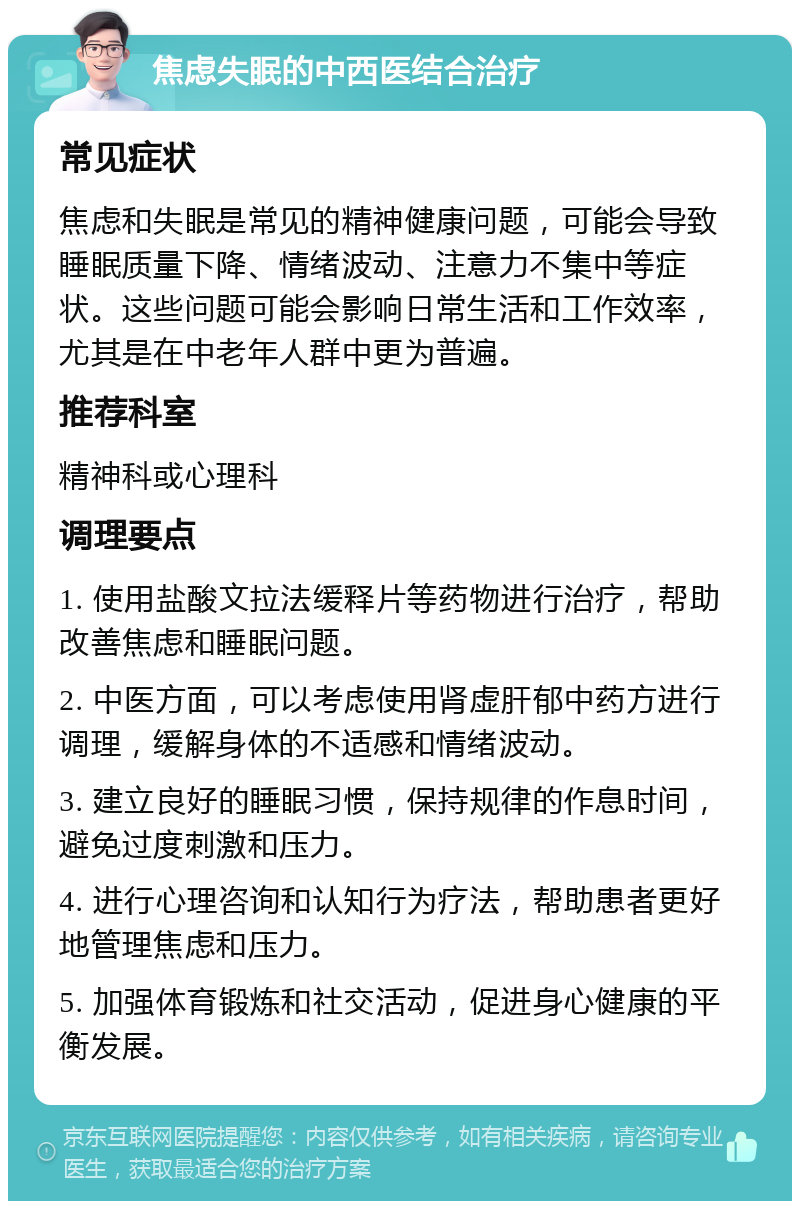 焦虑失眠的中西医结合治疗 常见症状 焦虑和失眠是常见的精神健康问题，可能会导致睡眠质量下降、情绪波动、注意力不集中等症状。这些问题可能会影响日常生活和工作效率，尤其是在中老年人群中更为普遍。 推荐科室 精神科或心理科 调理要点 1. 使用盐酸文拉法缓释片等药物进行治疗，帮助改善焦虑和睡眠问题。 2. 中医方面，可以考虑使用肾虚肝郁中药方进行调理，缓解身体的不适感和情绪波动。 3. 建立良好的睡眠习惯，保持规律的作息时间，避免过度刺激和压力。 4. 进行心理咨询和认知行为疗法，帮助患者更好地管理焦虑和压力。 5. 加强体育锻炼和社交活动，促进身心健康的平衡发展。