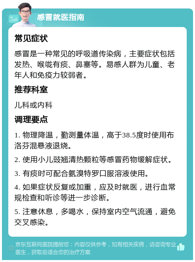 感冒就医指南 常见症状 感冒是一种常见的呼吸道传染病，主要症状包括发热、喉咙有痰、鼻塞等。易感人群为儿童、老年人和免疫力较弱者。 推荐科室 儿科或内科 调理要点 1. 物理降温，勤测量体温，高于38.5度时使用布洛芬混悬液退烧。 2. 使用小儿豉翘清热颗粒等感冒药物缓解症状。 3. 有痰时可配合氨溴特罗口服溶液使用。 4. 如果症状反复或加重，应及时就医，进行血常规检查和听诊等进一步诊断。 5. 注意休息，多喝水，保持室内空气流通，避免交叉感染。