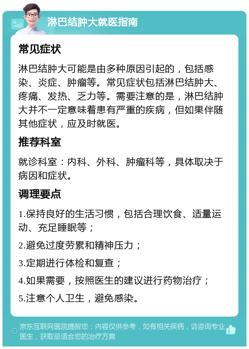 淋巴结肿大就医指南 常见症状 淋巴结肿大可能是由多种原因引起的，包括感染、炎症、肿瘤等。常见症状包括淋巴结肿大、疼痛、发热、乏力等。需要注意的是，淋巴结肿大并不一定意味着患有严重的疾病，但如果伴随其他症状，应及时就医。 推荐科室 就诊科室：内科、外科、肿瘤科等，具体取决于病因和症状。 调理要点 1.保持良好的生活习惯，包括合理饮食、适量运动、充足睡眠等； 2.避免过度劳累和精神压力； 3.定期进行体检和复查； 4.如果需要，按照医生的建议进行药物治疗； 5.注意个人卫生，避免感染。