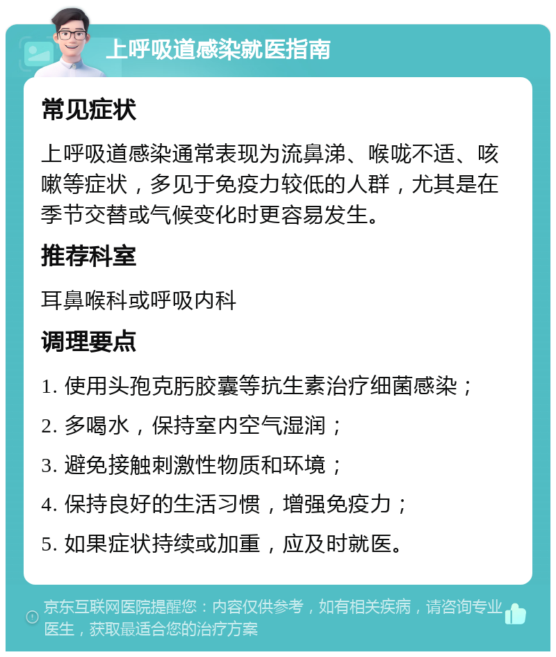 上呼吸道感染就医指南 常见症状 上呼吸道感染通常表现为流鼻涕、喉咙不适、咳嗽等症状，多见于免疫力较低的人群，尤其是在季节交替或气候变化时更容易发生。 推荐科室 耳鼻喉科或呼吸内科 调理要点 1. 使用头孢克肟胶囊等抗生素治疗细菌感染； 2. 多喝水，保持室内空气湿润； 3. 避免接触刺激性物质和环境； 4. 保持良好的生活习惯，增强免疫力； 5. 如果症状持续或加重，应及时就医。