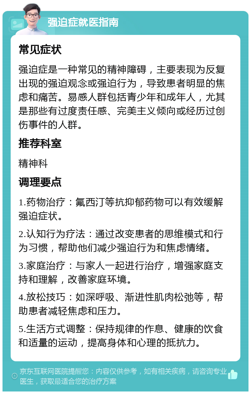 强迫症就医指南 常见症状 强迫症是一种常见的精神障碍，主要表现为反复出现的强迫观念或强迫行为，导致患者明显的焦虑和痛苦。易感人群包括青少年和成年人，尤其是那些有过度责任感、完美主义倾向或经历过创伤事件的人群。 推荐科室 精神科 调理要点 1.药物治疗：氟西汀等抗抑郁药物可以有效缓解强迫症状。 2.认知行为疗法：通过改变患者的思维模式和行为习惯，帮助他们减少强迫行为和焦虑情绪。 3.家庭治疗：与家人一起进行治疗，增强家庭支持和理解，改善家庭环境。 4.放松技巧：如深呼吸、渐进性肌肉松弛等，帮助患者减轻焦虑和压力。 5.生活方式调整：保持规律的作息、健康的饮食和适量的运动，提高身体和心理的抵抗力。