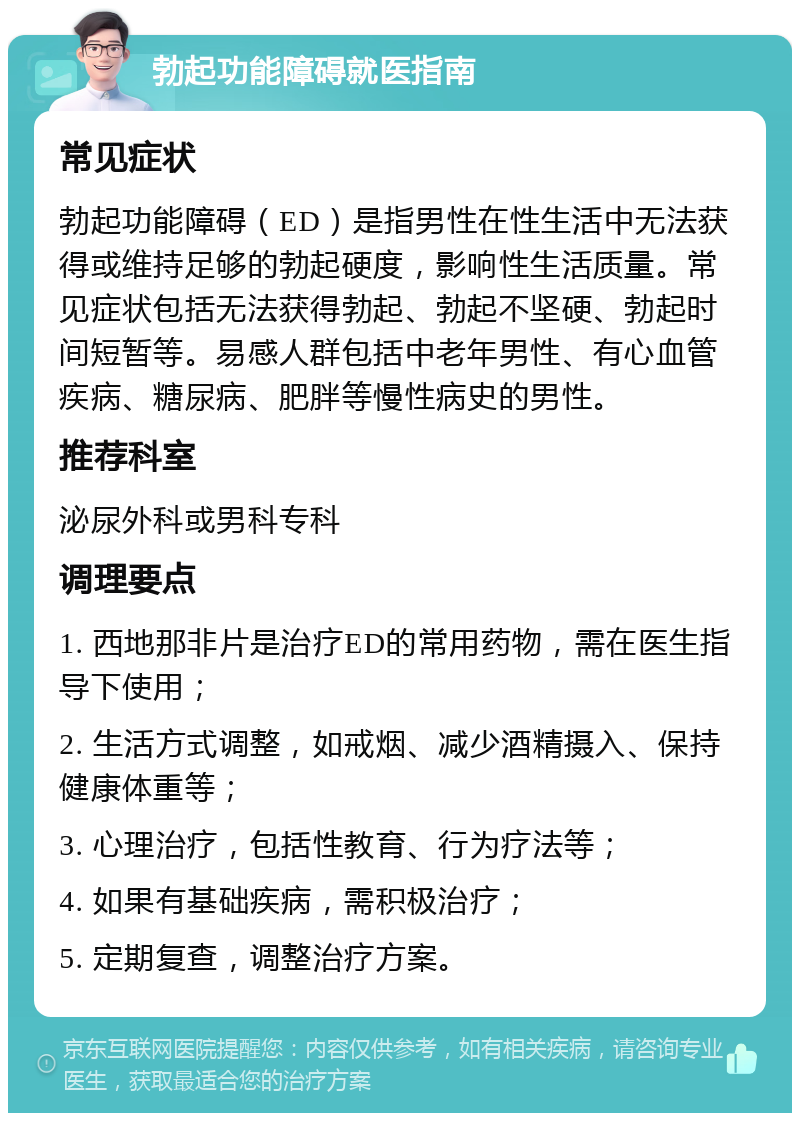 勃起功能障碍就医指南 常见症状 勃起功能障碍（ED）是指男性在性生活中无法获得或维持足够的勃起硬度，影响性生活质量。常见症状包括无法获得勃起、勃起不坚硬、勃起时间短暂等。易感人群包括中老年男性、有心血管疾病、糖尿病、肥胖等慢性病史的男性。 推荐科室 泌尿外科或男科专科 调理要点 1. 西地那非片是治疗ED的常用药物，需在医生指导下使用； 2. 生活方式调整，如戒烟、减少酒精摄入、保持健康体重等； 3. 心理治疗，包括性教育、行为疗法等； 4. 如果有基础疾病，需积极治疗； 5. 定期复查，调整治疗方案。