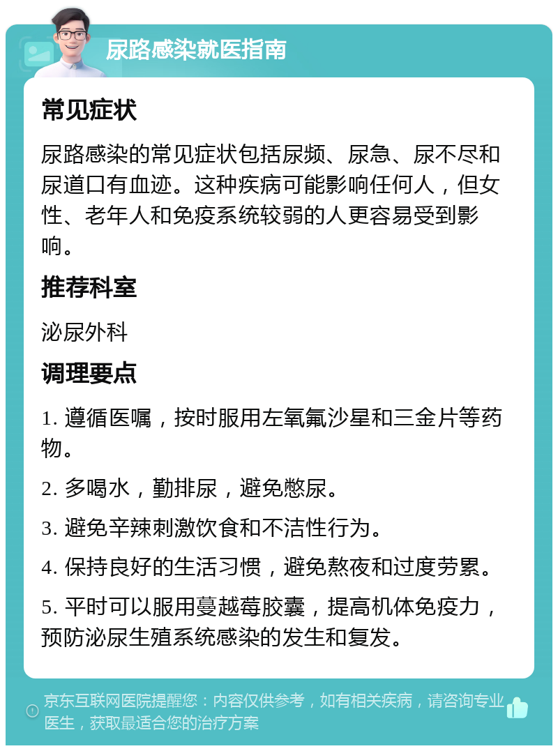 尿路感染就医指南 常见症状 尿路感染的常见症状包括尿频、尿急、尿不尽和尿道口有血迹。这种疾病可能影响任何人，但女性、老年人和免疫系统较弱的人更容易受到影响。 推荐科室 泌尿外科 调理要点 1. 遵循医嘱，按时服用左氧氟沙星和三金片等药物。 2. 多喝水，勤排尿，避免憋尿。 3. 避免辛辣刺激饮食和不洁性行为。 4. 保持良好的生活习惯，避免熬夜和过度劳累。 5. 平时可以服用蔓越莓胶囊，提高机体免疫力，预防泌尿生殖系统感染的发生和复发。