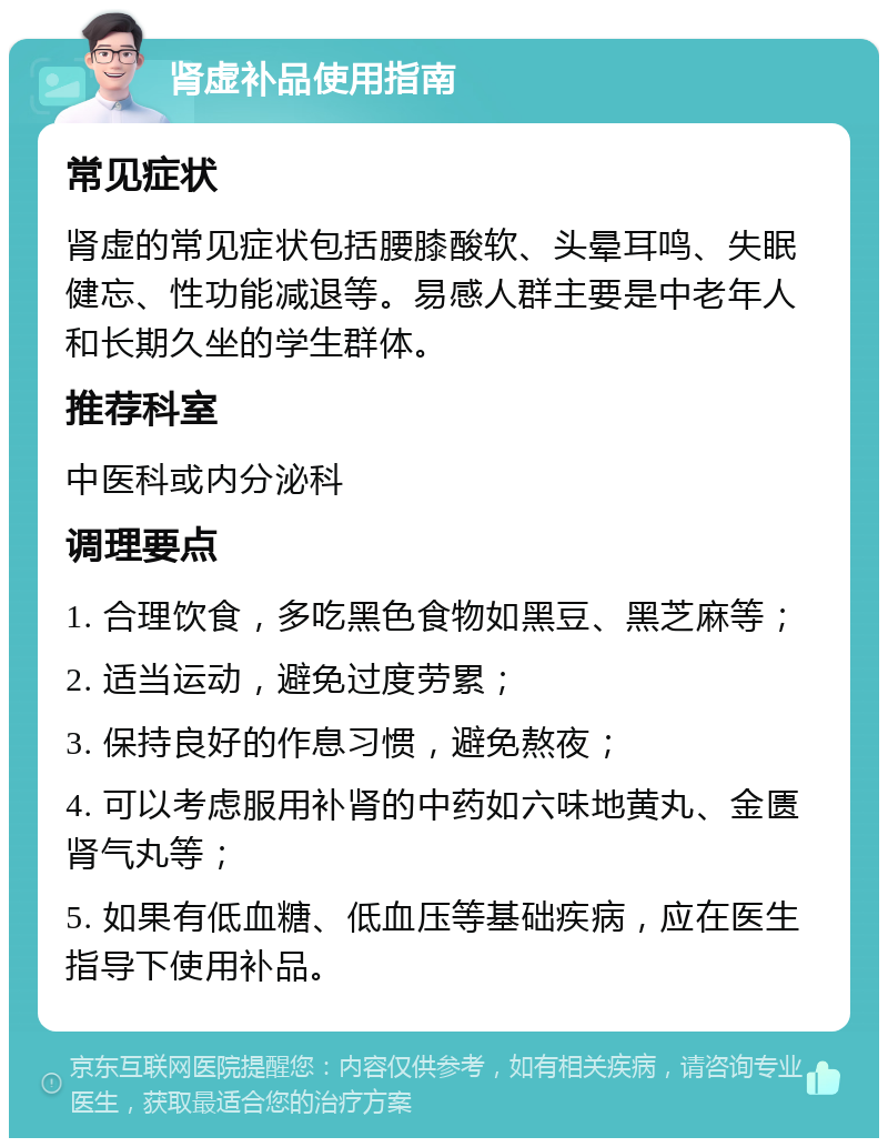 肾虚补品使用指南 常见症状 肾虚的常见症状包括腰膝酸软、头晕耳鸣、失眠健忘、性功能减退等。易感人群主要是中老年人和长期久坐的学生群体。 推荐科室 中医科或内分泌科 调理要点 1. 合理饮食，多吃黑色食物如黑豆、黑芝麻等； 2. 适当运动，避免过度劳累； 3. 保持良好的作息习惯，避免熬夜； 4. 可以考虑服用补肾的中药如六味地黄丸、金匮肾气丸等； 5. 如果有低血糖、低血压等基础疾病，应在医生指导下使用补品。