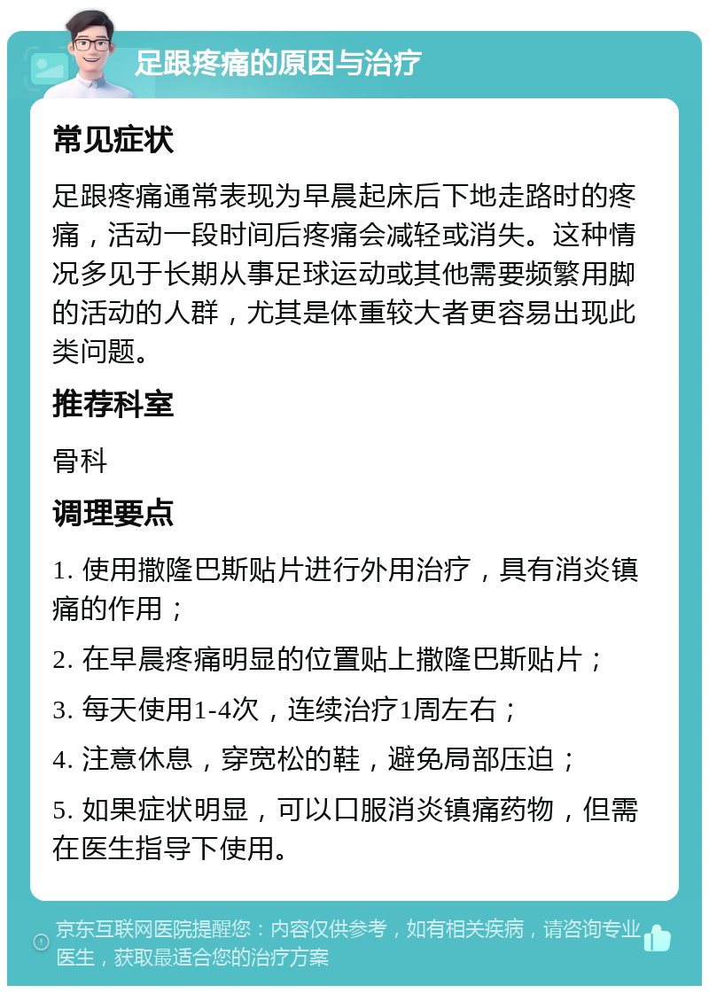 足跟疼痛的原因与治疗 常见症状 足跟疼痛通常表现为早晨起床后下地走路时的疼痛，活动一段时间后疼痛会减轻或消失。这种情况多见于长期从事足球运动或其他需要频繁用脚的活动的人群，尤其是体重较大者更容易出现此类问题。 推荐科室 骨科 调理要点 1. 使用撒隆巴斯贴片进行外用治疗，具有消炎镇痛的作用； 2. 在早晨疼痛明显的位置贴上撒隆巴斯贴片； 3. 每天使用1-4次，连续治疗1周左右； 4. 注意休息，穿宽松的鞋，避免局部压迫； 5. 如果症状明显，可以口服消炎镇痛药物，但需在医生指导下使用。