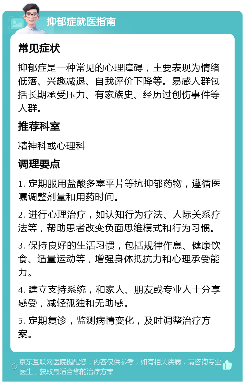 抑郁症就医指南 常见症状 抑郁症是一种常见的心理障碍，主要表现为情绪低落、兴趣减退、自我评价下降等。易感人群包括长期承受压力、有家族史、经历过创伤事件等人群。 推荐科室 精神科或心理科 调理要点 1. 定期服用盐酸多塞平片等抗抑郁药物，遵循医嘱调整剂量和用药时间。 2. 进行心理治疗，如认知行为疗法、人际关系疗法等，帮助患者改变负面思维模式和行为习惯。 3. 保持良好的生活习惯，包括规律作息、健康饮食、适量运动等，增强身体抵抗力和心理承受能力。 4. 建立支持系统，和家人、朋友或专业人士分享感受，减轻孤独和无助感。 5. 定期复诊，监测病情变化，及时调整治疗方案。