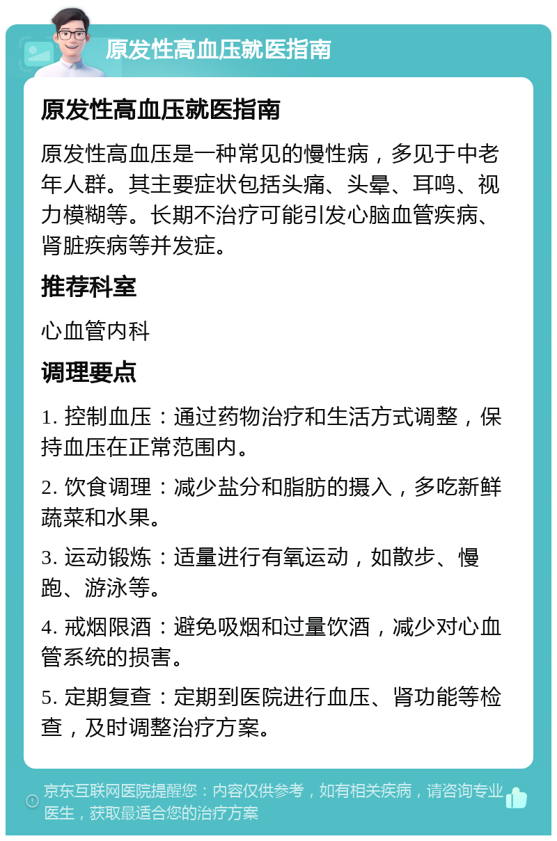 原发性高血压就医指南 原发性高血压就医指南 原发性高血压是一种常见的慢性病，多见于中老年人群。其主要症状包括头痛、头晕、耳鸣、视力模糊等。长期不治疗可能引发心脑血管疾病、肾脏疾病等并发症。 推荐科室 心血管内科 调理要点 1. 控制血压：通过药物治疗和生活方式调整，保持血压在正常范围内。 2. 饮食调理：减少盐分和脂肪的摄入，多吃新鲜蔬菜和水果。 3. 运动锻炼：适量进行有氧运动，如散步、慢跑、游泳等。 4. 戒烟限酒：避免吸烟和过量饮酒，减少对心血管系统的损害。 5. 定期复查：定期到医院进行血压、肾功能等检查，及时调整治疗方案。