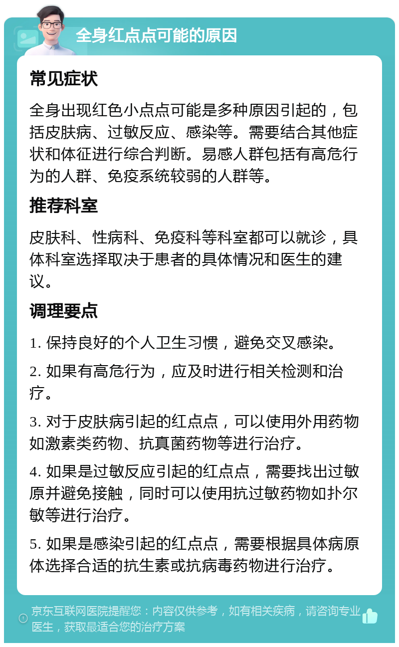 全身红点点可能的原因 常见症状 全身出现红色小点点可能是多种原因引起的，包括皮肤病、过敏反应、感染等。需要结合其他症状和体征进行综合判断。易感人群包括有高危行为的人群、免疫系统较弱的人群等。 推荐科室 皮肤科、性病科、免疫科等科室都可以就诊，具体科室选择取决于患者的具体情况和医生的建议。 调理要点 1. 保持良好的个人卫生习惯，避免交叉感染。 2. 如果有高危行为，应及时进行相关检测和治疗。 3. 对于皮肤病引起的红点点，可以使用外用药物如激素类药物、抗真菌药物等进行治疗。 4. 如果是过敏反应引起的红点点，需要找出过敏原并避免接触，同时可以使用抗过敏药物如扑尔敏等进行治疗。 5. 如果是感染引起的红点点，需要根据具体病原体选择合适的抗生素或抗病毒药物进行治疗。