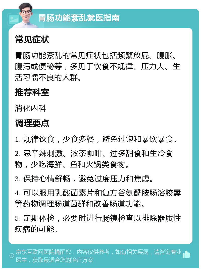 胃肠功能紊乱就医指南 常见症状 胃肠功能紊乱的常见症状包括频繁放屁、腹胀、腹泻或便秘等，多见于饮食不规律、压力大、生活习惯不良的人群。 推荐科室 消化内科 调理要点 1. 规律饮食，少食多餐，避免过饱和暴饮暴食。 2. 忌辛辣刺激、浓茶咖啡、过多甜食和生冷食物，少吃海鲜、鱼和火锅类食物。 3. 保持心情舒畅，避免过度压力和焦虑。 4. 可以服用乳酸菌素片和复方谷氨酰胺肠溶胶囊等药物调理肠道菌群和改善肠道功能。 5. 定期体检，必要时进行肠镜检查以排除器质性疾病的可能。