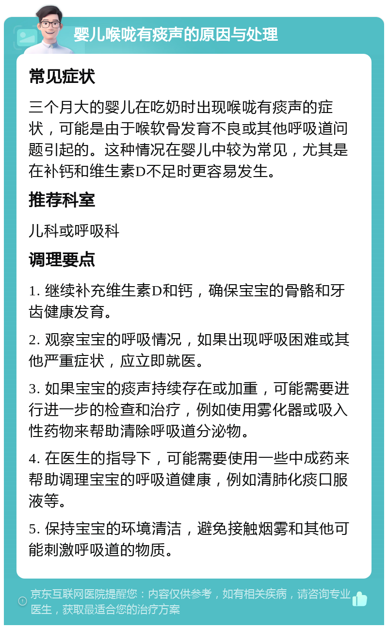 婴儿喉咙有痰声的原因与处理 常见症状 三个月大的婴儿在吃奶时出现喉咙有痰声的症状，可能是由于喉软骨发育不良或其他呼吸道问题引起的。这种情况在婴儿中较为常见，尤其是在补钙和维生素D不足时更容易发生。 推荐科室 儿科或呼吸科 调理要点 1. 继续补充维生素D和钙，确保宝宝的骨骼和牙齿健康发育。 2. 观察宝宝的呼吸情况，如果出现呼吸困难或其他严重症状，应立即就医。 3. 如果宝宝的痰声持续存在或加重，可能需要进行进一步的检查和治疗，例如使用雾化器或吸入性药物来帮助清除呼吸道分泌物。 4. 在医生的指导下，可能需要使用一些中成药来帮助调理宝宝的呼吸道健康，例如清肺化痰口服液等。 5. 保持宝宝的环境清洁，避免接触烟雾和其他可能刺激呼吸道的物质。