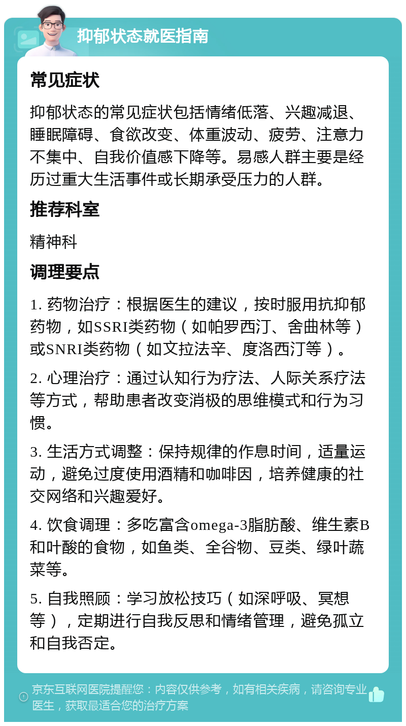 抑郁状态就医指南 常见症状 抑郁状态的常见症状包括情绪低落、兴趣减退、睡眠障碍、食欲改变、体重波动、疲劳、注意力不集中、自我价值感下降等。易感人群主要是经历过重大生活事件或长期承受压力的人群。 推荐科室 精神科 调理要点 1. 药物治疗：根据医生的建议，按时服用抗抑郁药物，如SSRI类药物（如帕罗西汀、舍曲林等）或SNRI类药物（如文拉法辛、度洛西汀等）。 2. 心理治疗：通过认知行为疗法、人际关系疗法等方式，帮助患者改变消极的思维模式和行为习惯。 3. 生活方式调整：保持规律的作息时间，适量运动，避免过度使用酒精和咖啡因，培养健康的社交网络和兴趣爱好。 4. 饮食调理：多吃富含omega-3脂肪酸、维生素B和叶酸的食物，如鱼类、全谷物、豆类、绿叶蔬菜等。 5. 自我照顾：学习放松技巧（如深呼吸、冥想等），定期进行自我反思和情绪管理，避免孤立和自我否定。