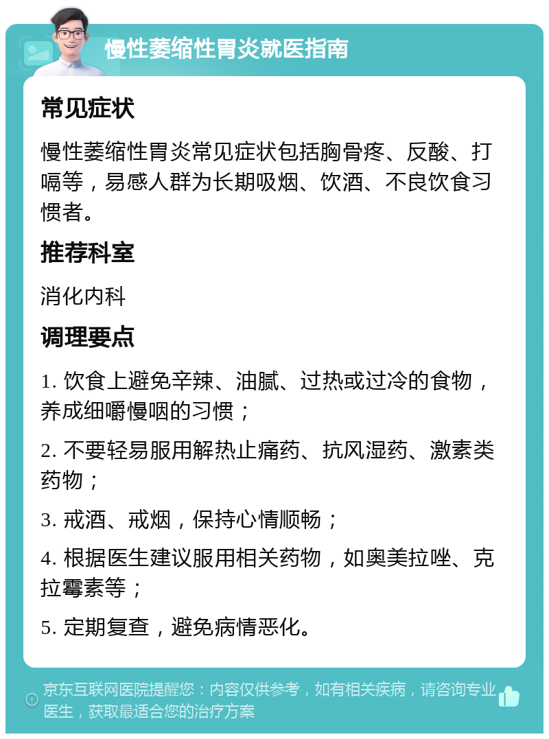 慢性萎缩性胃炎就医指南 常见症状 慢性萎缩性胃炎常见症状包括胸骨疼、反酸、打嗝等，易感人群为长期吸烟、饮酒、不良饮食习惯者。 推荐科室 消化内科 调理要点 1. 饮食上避免辛辣、油腻、过热或过冷的食物，养成细嚼慢咽的习惯； 2. 不要轻易服用解热止痛药、抗风湿药、激素类药物； 3. 戒酒、戒烟，保持心情顺畅； 4. 根据医生建议服用相关药物，如奥美拉唑、克拉霉素等； 5. 定期复查，避免病情恶化。