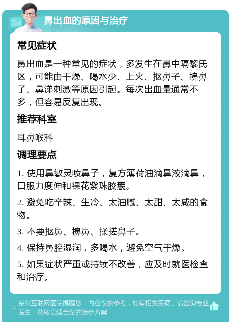 鼻出血的原因与治疗 常见症状 鼻出血是一种常见的症状，多发生在鼻中隔黎氏区，可能由干燥、喝水少、上火、抠鼻子、擤鼻子、鼻涕刺激等原因引起。每次出血量通常不多，但容易反复出现。 推荐科室 耳鼻喉科 调理要点 1. 使用鼻敏灵喷鼻子，复方薄荷油滴鼻液滴鼻，口服力度伸和裸花紫珠胶囊。 2. 避免吃辛辣、生冷、太油腻、太甜、太咸的食物。 3. 不要抠鼻、擤鼻、揉搓鼻子。 4. 保持鼻腔湿润，多喝水，避免空气干燥。 5. 如果症状严重或持续不改善，应及时就医检查和治疗。