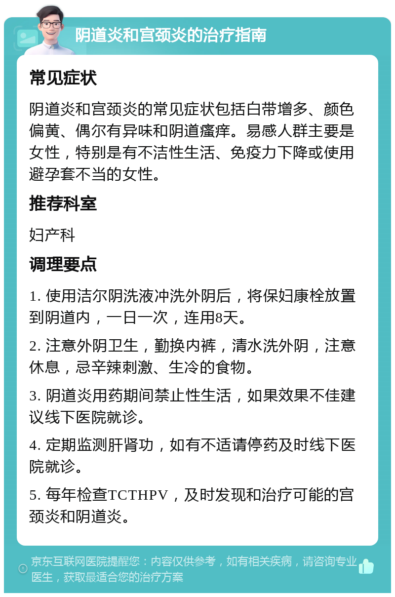 阴道炎和宫颈炎的治疗指南 常见症状 阴道炎和宫颈炎的常见症状包括白带增多、颜色偏黄、偶尔有异味和阴道瘙痒。易感人群主要是女性，特别是有不洁性生活、免疫力下降或使用避孕套不当的女性。 推荐科室 妇产科 调理要点 1. 使用洁尔阴洗液冲洗外阴后，将保妇康栓放置到阴道内，一日一次，连用8天。 2. 注意外阴卫生，勤换内裤，清水洗外阴，注意休息，忌辛辣刺激、生冷的食物。 3. 阴道炎用药期间禁止性生活，如果效果不佳建议线下医院就诊。 4. 定期监测肝肾功，如有不适请停药及时线下医院就诊。 5. 每年检查TCTHPV，及时发现和治疗可能的宫颈炎和阴道炎。