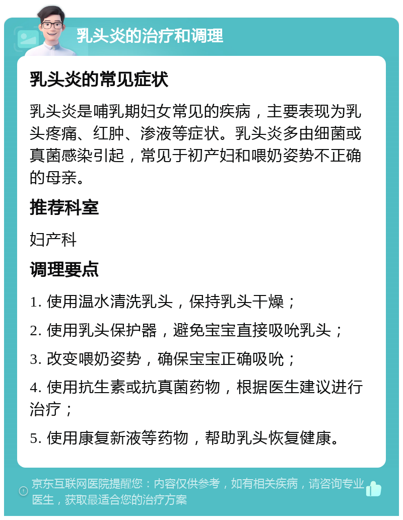 乳头炎的治疗和调理 乳头炎的常见症状 乳头炎是哺乳期妇女常见的疾病，主要表现为乳头疼痛、红肿、渗液等症状。乳头炎多由细菌或真菌感染引起，常见于初产妇和喂奶姿势不正确的母亲。 推荐科室 妇产科 调理要点 1. 使用温水清洗乳头，保持乳头干燥； 2. 使用乳头保护器，避免宝宝直接吸吮乳头； 3. 改变喂奶姿势，确保宝宝正确吸吮； 4. 使用抗生素或抗真菌药物，根据医生建议进行治疗； 5. 使用康复新液等药物，帮助乳头恢复健康。