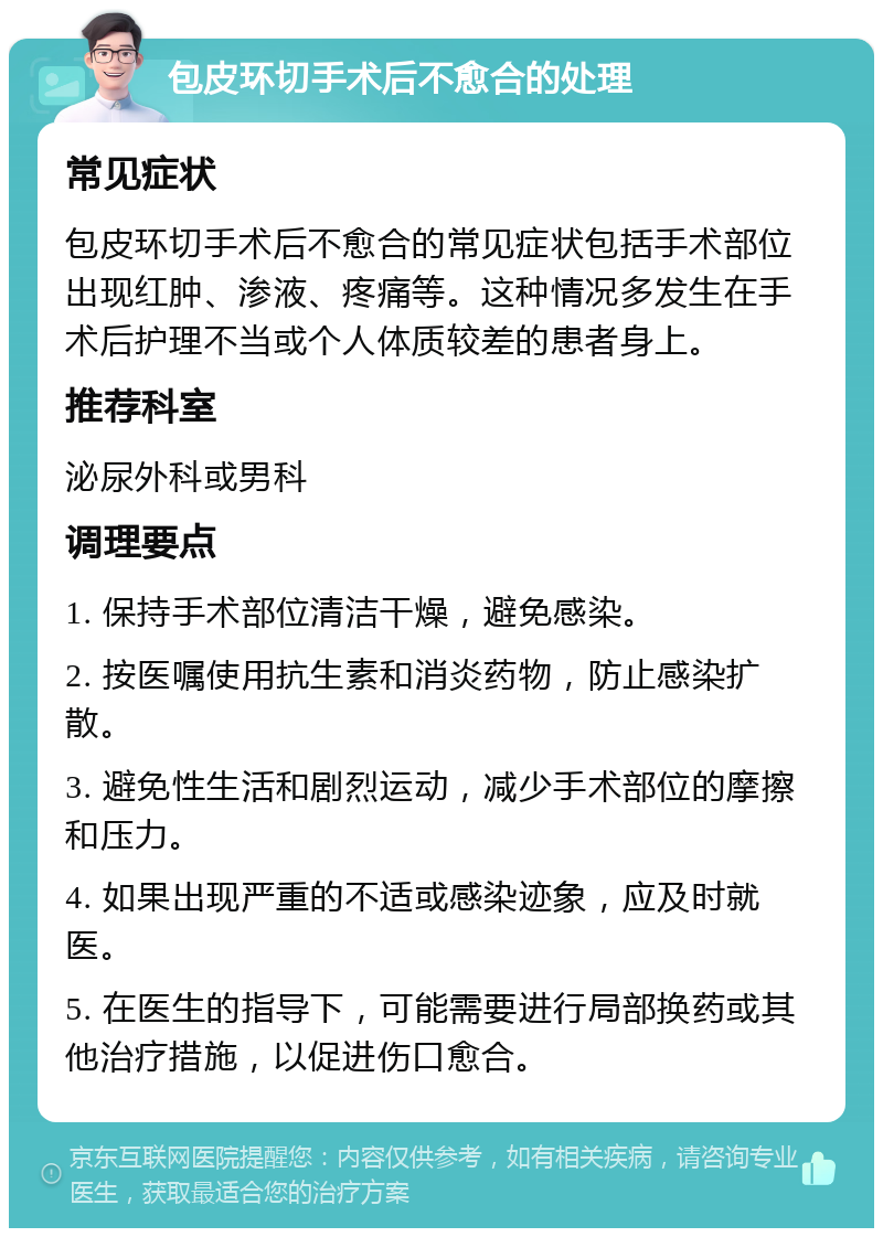 包皮环切手术后不愈合的处理 常见症状 包皮环切手术后不愈合的常见症状包括手术部位出现红肿、渗液、疼痛等。这种情况多发生在手术后护理不当或个人体质较差的患者身上。 推荐科室 泌尿外科或男科 调理要点 1. 保持手术部位清洁干燥，避免感染。 2. 按医嘱使用抗生素和消炎药物，防止感染扩散。 3. 避免性生活和剧烈运动，减少手术部位的摩擦和压力。 4. 如果出现严重的不适或感染迹象，应及时就医。 5. 在医生的指导下，可能需要进行局部换药或其他治疗措施，以促进伤口愈合。