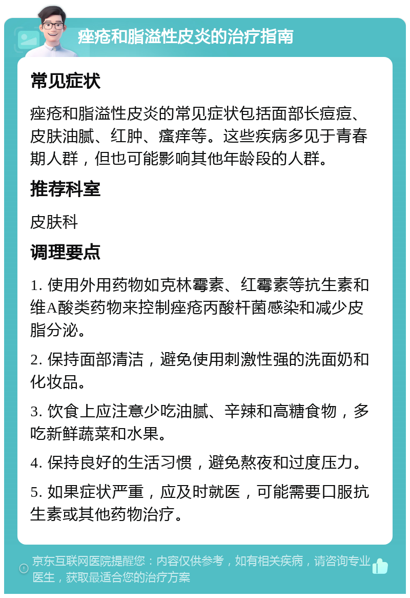 痤疮和脂溢性皮炎的治疗指南 常见症状 痤疮和脂溢性皮炎的常见症状包括面部长痘痘、皮肤油腻、红肿、瘙痒等。这些疾病多见于青春期人群，但也可能影响其他年龄段的人群。 推荐科室 皮肤科 调理要点 1. 使用外用药物如克林霉素、红霉素等抗生素和维A酸类药物来控制痤疮丙酸杆菌感染和减少皮脂分泌。 2. 保持面部清洁，避免使用刺激性强的洗面奶和化妆品。 3. 饮食上应注意少吃油腻、辛辣和高糖食物，多吃新鲜蔬菜和水果。 4. 保持良好的生活习惯，避免熬夜和过度压力。 5. 如果症状严重，应及时就医，可能需要口服抗生素或其他药物治疗。