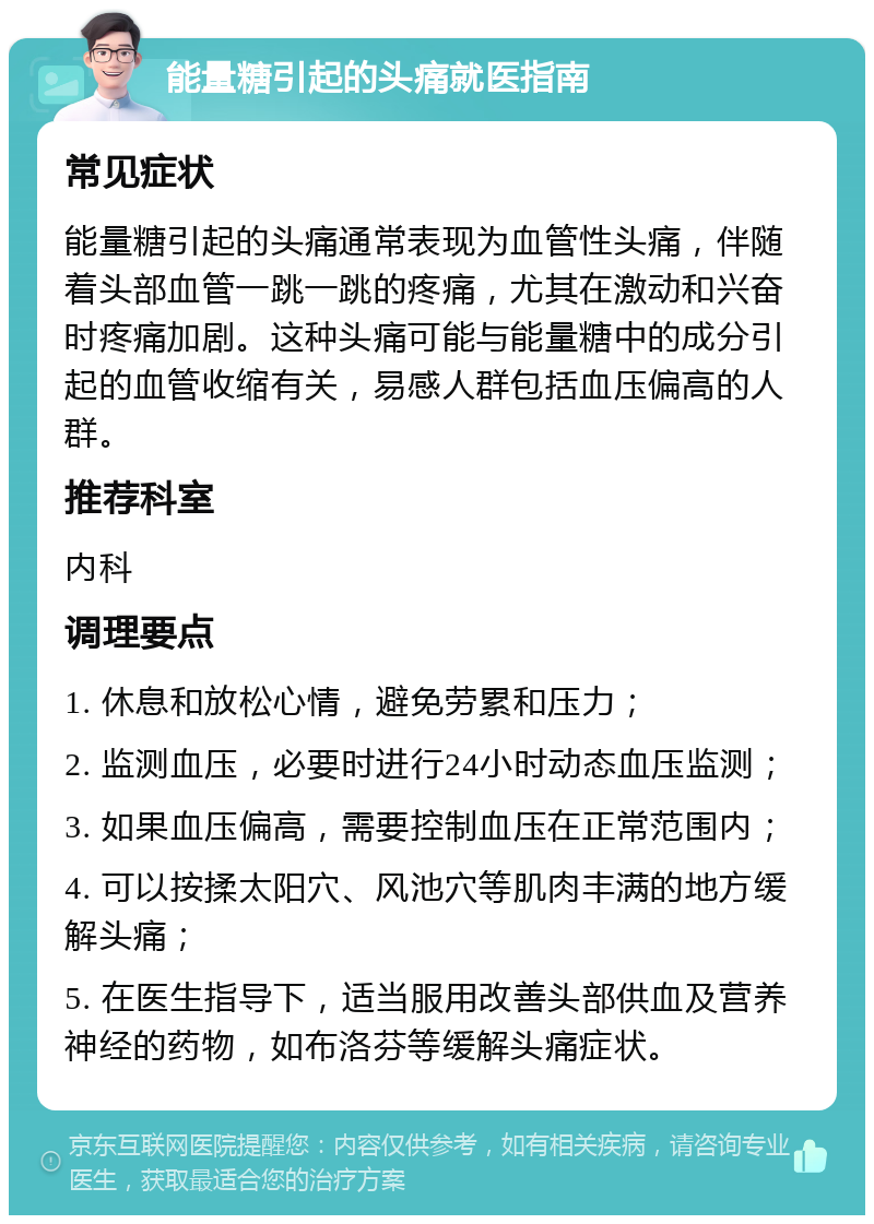 能量糖引起的头痛就医指南 常见症状 能量糖引起的头痛通常表现为血管性头痛，伴随着头部血管一跳一跳的疼痛，尤其在激动和兴奋时疼痛加剧。这种头痛可能与能量糖中的成分引起的血管收缩有关，易感人群包括血压偏高的人群。 推荐科室 内科 调理要点 1. 休息和放松心情，避免劳累和压力； 2. 监测血压，必要时进行24小时动态血压监测； 3. 如果血压偏高，需要控制血压在正常范围内； 4. 可以按揉太阳穴、风池穴等肌肉丰满的地方缓解头痛； 5. 在医生指导下，适当服用改善头部供血及营养神经的药物，如布洛芬等缓解头痛症状。