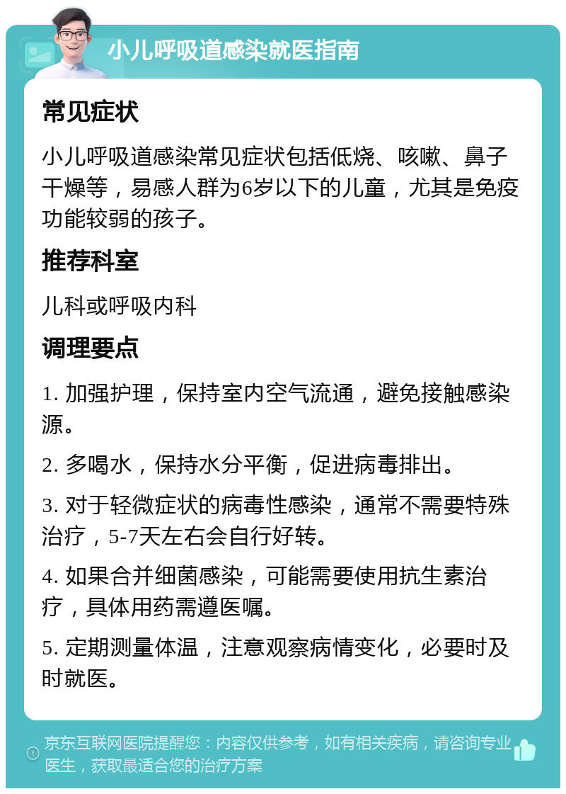 小儿呼吸道感染就医指南 常见症状 小儿呼吸道感染常见症状包括低烧、咳嗽、鼻子干燥等，易感人群为6岁以下的儿童，尤其是免疫功能较弱的孩子。 推荐科室 儿科或呼吸内科 调理要点 1. 加强护理，保持室内空气流通，避免接触感染源。 2. 多喝水，保持水分平衡，促进病毒排出。 3. 对于轻微症状的病毒性感染，通常不需要特殊治疗，5-7天左右会自行好转。 4. 如果合并细菌感染，可能需要使用抗生素治疗，具体用药需遵医嘱。 5. 定期测量体温，注意观察病情变化，必要时及时就医。