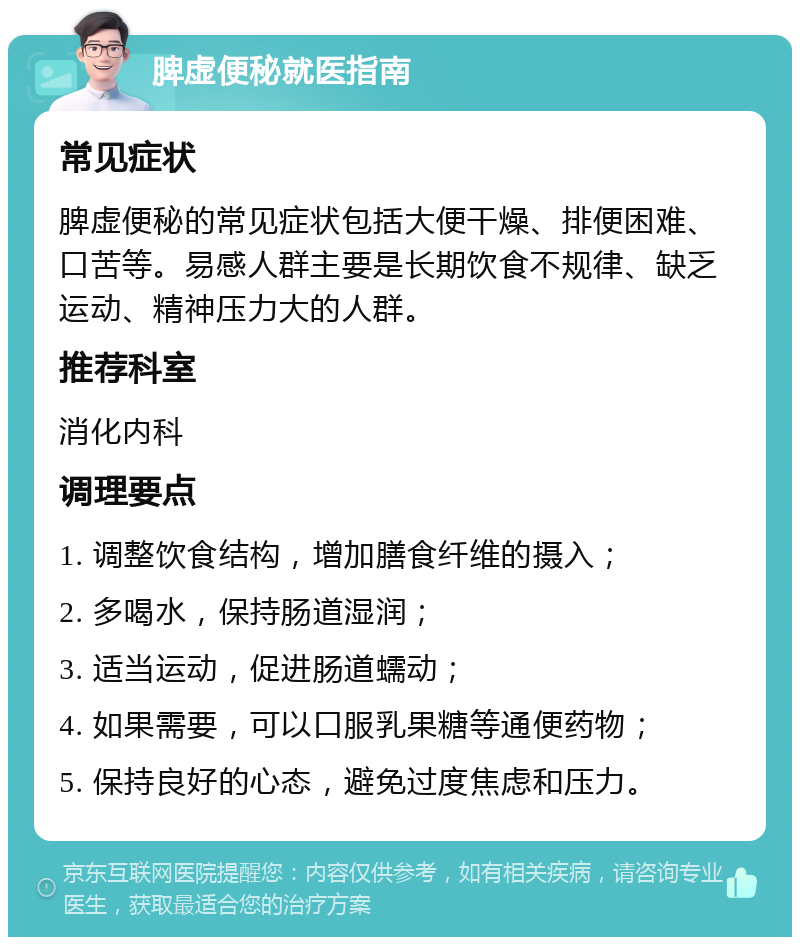 脾虚便秘就医指南 常见症状 脾虚便秘的常见症状包括大便干燥、排便困难、口苦等。易感人群主要是长期饮食不规律、缺乏运动、精神压力大的人群。 推荐科室 消化内科 调理要点 1. 调整饮食结构，增加膳食纤维的摄入； 2. 多喝水，保持肠道湿润； 3. 适当运动，促进肠道蠕动； 4. 如果需要，可以口服乳果糖等通便药物； 5. 保持良好的心态，避免过度焦虑和压力。