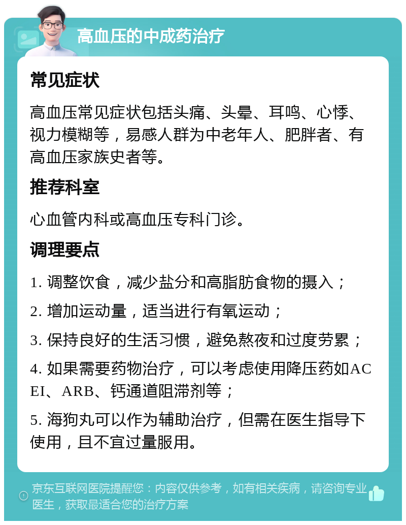 高血压的中成药治疗 常见症状 高血压常见症状包括头痛、头晕、耳鸣、心悸、视力模糊等，易感人群为中老年人、肥胖者、有高血压家族史者等。 推荐科室 心血管内科或高血压专科门诊。 调理要点 1. 调整饮食，减少盐分和高脂肪食物的摄入； 2. 增加运动量，适当进行有氧运动； 3. 保持良好的生活习惯，避免熬夜和过度劳累； 4. 如果需要药物治疗，可以考虑使用降压药如ACEI、ARB、钙通道阻滞剂等； 5. 海狗丸可以作为辅助治疗，但需在医生指导下使用，且不宜过量服用。